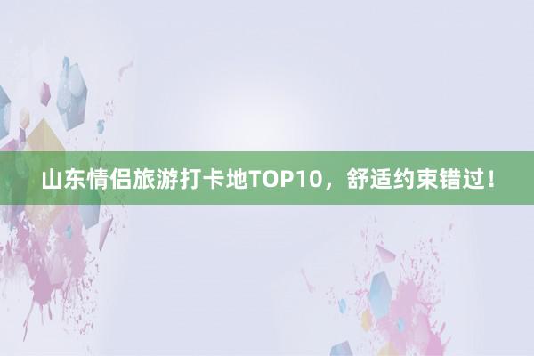 山东情侣旅游打卡地TOP10，舒适约束错过！